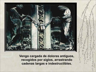Vengo cargada de dolores antiguos,
 recogidos por siglos, arrastrando
 cadenas largas e indestructibles.
 