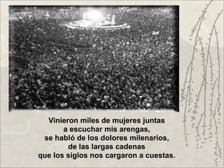 Vinieron miles de mujeres juntas
       a escuchar mis arengas,
 se habló de los dolores milenarios,
        de las largas cadenas
que los siglos nos cargaron a cuestas.
 