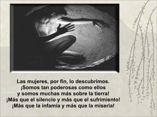 Las mujeres, por fin, lo descubrimos.
     ¡Somos tan poderosas como ellos
    y somos muchas más sobre la tierra!
¡Más que el silencio y más que el sufrimiento!
  ¡Más que la infamia y más que la miseria!
 