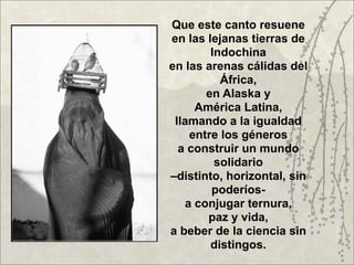 Que este canto resuene
en las lejanas tierras de
        Indochina
en las arenas cálidas del
          África,
       en Alaska y
     América Latina,
 llamando a la igualdad
    entre los géneros
  a construir un mundo
         solidario
–distinto, horizontal, sin
        poderíos-
   a conjugar ternura,
       paz y vida,
a beber de la ciencia sin
        distingos.
 