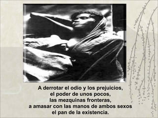 A derrotar el odio y los prejuicios,
       el poder de unos pocos,
       las mezquinas fronteras,
a amasar con las manos de ambos sexos
        el pan de la existencia.
 