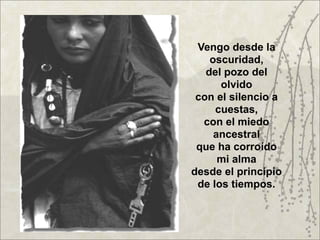 Vengo desde la
    oscuridad,
   del pozo del
      olvido
 con el silencio a
     cuestas,
  con el miedo
     ancestral
 que ha corroído
      mi alma
desde el principio
 de los tiempos.
 