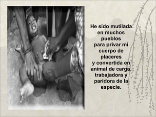 He sido mutilada
  en muchos
    pueblos
 para privar mi
   cuerpo de
    placeres
y convertida en
animal de carga,
 trabajadora y
 paridora de la
    especie.
 