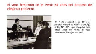 El voto femenino en el Perú: 64 años del derecho de
elegir un gobierno
Un 7 de septiembre de 1955 el
general Manuel A. Odría promulgó
la Ley N° 12391 que otorgaba, tras
largos años de lucha, el voto
femenino a la mujer peruana.
 