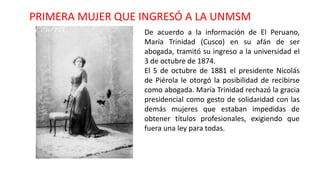 PRIMERA MUJER QUE INGRESÓ A LA UNMSM
De acuerdo a la información de El Peruano,
María Trinidad (Cusco) en su afán de ser
abogada, tramitó su ingreso a la universidad el
3 de octubre de 1874.
El 5 de octubre de 1881 el presidente Nicolás
de Piérola le otorgó la posibilidad de recibirse
como abogada. María Trinidad rechazó la gracia
presidencial como gesto de solidaridad con las
demás mujeres que estaban impedidas de
obtener títulos profesionales, exigiendo que
fuera una ley para todas.
 