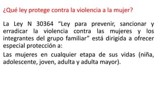 ¿Qué ley protege contra la violencia a la mujer?
La Ley N 30364 “Ley para prevenir, sancionar y
erradicar la violencia contra las mujeres y los
integrantes del grupo familiar” está dirigida a ofrecer
especial protección a:
Las mujeres en cualquier etapa de sus vidas (niña,
adolescente, joven, adulta y adulta mayor).
 