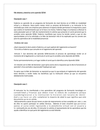 Mis deberesyderechoscomo aprendizSENA
Descripcióncaso1
Federico es aprendiz de un programa de formación de nivel técnico en el SENA en modalidad
virtual y a distancia. Hace cuatro meses inició su proceso de formación y su instructor le ha
solicitado que visite una empresa para observar el espacio donde permanece la maquinaria y para
que analice el mantenimiento que se le hace a la misma. Federico llega a la empresa a efectuar la
visita planeada! pero el "jefe de mantenimiento le solicita que presente el carné personal que lo
acredita como aprendiz SENA. Federico manifiesta que nunca ha tenido carnet y que en dos
oportunidades se lo ha solicitado a la líder de bienestar! ella le ha explicado que los carnets son
para los aprendices de la modalidad presencial.
Análisis del caso
¿Qué respuesta le dará usted a Federico y en qué capítulo del reglamento se basaría?
Yo le diría a Federico que consulte en el reglamento del aprendiz.
Artículo 7. Son derechos del aprendiz SENA durante el proceso de aprendizaje recibir en el
momento de la legalización su matrícula el carné que lo acredite como Aprendiz del SENA.
Portar permanentemente y en lugar visible el carné que lo identifica como Aprendiz SENA
.En relación con la líder de bienestar ¿qué opina acerca de la respuesta que le dio la funcionaria al
aprendiz? ¿Fue acertada o equivocada? Expliqué por qué.
Yo opino que la líder de bienestar se equivocó ya que lo que estipula el reglamento del aprendiz
tiene derecho a recibir todos los beneficios que la institución ofrece ya que se encuentra
debidamente matriculado.
Descripcióncaso3
El instructor les ha manifestado a tres aprendices del programa de formación tecnología en
contabilidad y Finanzas que deben traer la cédula de ciudadanía porque
cuandoi n g r e s a r o n a l a i n s t i t u c i ó n l o h i c i e r o n c o n t a r j e t a d e i d e n t i
d a d y y a h a c e u n a ñ o cumplieron la mayoría de edad lo que significa que este
documento ya no es válido.
Adicionalmente a pesar de que tienen un plan de mejoramiento no han cumplido con este y uno
de ellos no quiere participar en salidas técnicas. Además el tutor encontró que personas
ajenas al curso están ingresando a la plataforma virtual con el usuario y
la contraseña de uno de ellos. El instructor le solicita al representante de los aprendices que les
ayude a identificar en qué parte del reglamento se está fallando
 