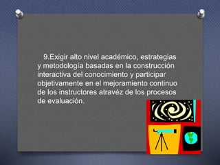 9.Exigir alto nivel académico, estrategias
y metodología basadas en la construcción
interactiva del conocimiento y participar
objetivamente en el mejoramiento continuo
de los instructores atravéz de los procesos
de evaluación.
 