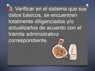 O3. Verificar en el sistema que sus
datos básicos, se encuentren
totalmente diligenciados y/o
actualizarlos de acuerdo con el
trámite administrativo
correspondiente.
 
