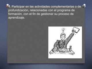 O 4. Participar en las actividades complementarias o de
profundización, relacionadas con el programa de
formación, con el fin de gestionar su proceso de
aprendizaje.
 