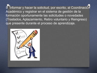 5. Informar y hacer la solicitud, por escrito, al Coordinación
Académico y registrar en el sistema de gestión de la
formación oportunamente las solicitudes o novedades
(Traslados, Aplazamiento, Retiro voluntario y Reingreso)
que presente durante el proceso de aprendizaje.
 