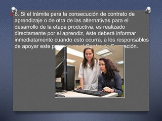 O 6. Si el trámite para la consecución de contrato de
aprendizaje o de otra de las alternativas para el
desarrollo de la etapa productiva, es realizado
directamente por el aprendiz, éste deberá informar
inmediatamente cuando esto ocurra, a los responsables
de apoyar este proceso en el Centro de Formación.
 