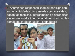 O9. Asumir con responsabilidad su participación
en las actividades programadas como salidas,
pasantías técnicas, intercambios de aprendices
a nivel nacional e internacional, así como en las
demás de carácter lúdico - pedagógico
 