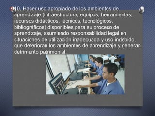 O 10. Hacer uso apropiado de los ambientes de
aprendizaje (infraestructura, equipos, herramientas,
recursos didácticos, técnicos, tecnológicos,
bibliográficos) disponibles para su proceso de
aprendizaje, asumiendo responsabilidad legal en
situaciones de utilización inadecuada y uso indebido,
que deterioran los ambientes de aprendizaje y generan
detrimento patrimonial.
 