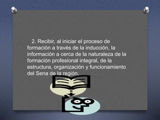 2. Recibir, al iniciar el proceso de
formación a través de la inducción, la
información a cerca de la naturaleza de la
formación profesional integral, de la
estructura, organización y funcionamiento
del Sena de la región.
 