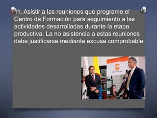 O11. Asistir a las reuniones que programe el
Centro de Formación para seguimiento a las
actividades desarrolladas durante la etapa
productiva. La no asistencia a estas reuniones
debe justificarse mediante excusa comprobable.
 