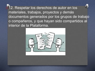 O12. Respetar los derechos de autor en los
materiales, trabajos, proyectos y demás
documentos generados por los grupos de trabajo
o compañeros, y que hayan sido compartidos al
interior de la Plataforma.
 