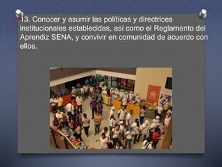 O 13. Conocer y asumir las políticas y directrices
institucionales establecidas, así como el Reglamento del
Aprendiz SENA, y convivir en comunidad de acuerdo con
ellos.
 