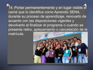 O14. Portar permanentemente y en lugar visible el
carné que lo identifica como Aprendiz SENA,
durante su proceso de aprendizaje, renovarlo de
acuerdo con las disposiciones vigentes y
devolverlo al finalizar el programa o cuando se
presente retiro, aplazamiento o cancelación de la
matrícula.
 