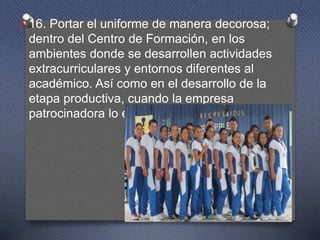 O16. Portar el uniforme de manera decorosa;
dentro del Centro de Formación, en los
ambientes donde se desarrollen actividades
extracurriculares y entornos diferentes al
académico. Así como en el desarrollo de la
etapa productiva, cuando la empresa
patrocinadora lo exija.
 