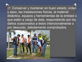O 17. Conservar y mantener en buen estado, orden
y aseo, las instalaciones físicas, el material
didáctico, equipos y herramientas de la entidad o
que estén a cargo de ésta, respondiendo por los
daños ocasionados a éstos intencionalmente o
por descuido, debidamente comprobados.
 