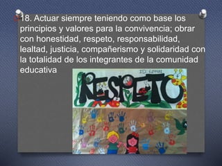 O18. Actuar siempre teniendo como base los
principios y valores para la convivencia; obrar
con honestidad, respeto, responsabilidad,
lealtad, justicia, compañerismo y solidaridad con
la totalidad de los integrantes de la comunidad
educativa
 