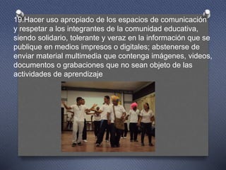 19.Hacer uso apropiado de los espacios de comunicación
y respetar a los integrantes de la comunidad educativa,
siendo solidario, tolerante y veraz en la información que se
publique en medios impresos o digitales; abstenerse de
enviar material multimedia que contenga imágenes, videos,
documentos o grabaciones que no sean objeto de las
actividades de aprendizaje
 