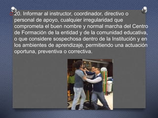 O 20. Informar al instructor, coordinador, directivo o
personal de apoyo, cualquier irregularidad que
comprometa el buen nombre y normal marcha del Centro
de Formación de la entidad y de la comunidad educativa,
o que considere sospechosa dentro de la Institución y en
los ambientes de aprendizaje, permitiendo una actuación
oportuna, preventiva o correctiva.
 
