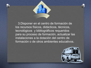 3.Disponer en el centro de formación de
los recursos físicos, didácticos, técnicos,
tecnológicos y bibliográficos requeridos
para su proceso de formación, actualizar las
instalaciones a la dotación del centro de
formación o de otros ambientes educativos.
 