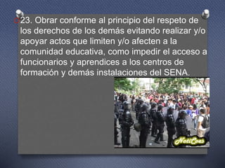 O23. Obrar conforme al principio del respeto de
los derechos de los demás evitando realizar y/o
apoyar actos que limiten y/o afecten a la
comunidad educativa, como impedir el acceso a
funcionarios y aprendices a los centros de
formación y demás instalaciones del SENA.
 
