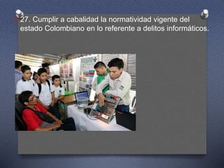 O 27. Cumplir a cabalidad la normatividad vigente del
estado Colombiano en lo referente a delitos informáticos.
 