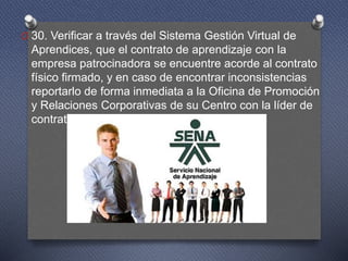 O 30. Verificar a través del Sistema Gestión Virtual de
Aprendices, que el contrato de aprendizaje con la
empresa patrocinadora se encuentre acorde al contrato
físico firmado, y en caso de encontrar inconsistencias
reportarlo de forma inmediata a la Oficina de Promoción
y Relaciones Corporativas de su Centro con la líder de
contrato de aprendizaje.
 