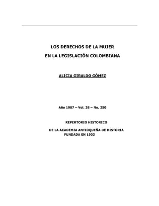 LOS DERECHOS DE LA MUJER

EN LA LEGISLACIÓN COLOMBIANA



     ALICIA GIRALDO GÓMEZ




     Año 1987 – Vol. 38 – No. 250



         REPERTORIO HISTORICO

 DE LA ACADEMIA ANTIOQUEÑA DE HISTORIA
         FUNDADA EN 1903
 