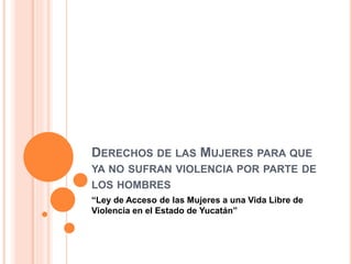 DERECHOS DE LAS MUJERES PARA QUE
YA NO SUFRAN VIOLENCIA POR PARTE DE
LOS HOMBRES
“Ley de Acceso de las Mujeres a una Vida Libre de
Violencia en el Estado de Yucatán”
 