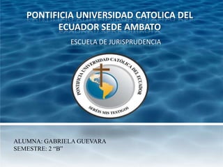 PONTIFICIA UNIVERSIDAD CATOLICA DEL
         ECUADOR SEDE AMBATO
              ESCUELA DE JURISPRUDENCIA




ALUMNA: GABRIELA GUEVARA
SEMESTRE: 2 “B”
 