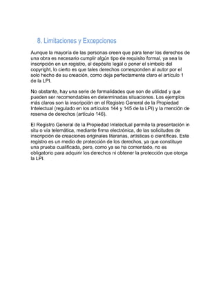 8. Limitaciones y Excepciones
Aunque la mayoría de las personas creen que para tener los derechos de
una obra es necesario cumplir algún tipo de requisito formal, ya sea la
inscripción en un registro, el depósito legal o poner el símbolo del
copyright, lo cierto es que tales derechos corresponden al autor por el
solo hecho de su creación, como deja perfectamente claro el artículo 1
de la LPI.
No obstante, hay una serie de formalidades que son de utilidad y que
pueden ser recomendables en determinadas situaciones. Los ejemplos
más claros son la inscripción en el Registro General de la Propiedad
Intelectual (regulado en los artículos 144 y 145 de la LPI) y la mención de
reserva de derechos (artículo 146).
El Registro General de la Propiedad Intelectual permite la presentación in
situ o vía telemática, mediante firma electrónica, de las solicitudes de
inscripción de creaciones originales literarias, artísticas o científicas. Este
registro es un medio de protección de los derechos, ya que constituye
una prueba cualificada, pero, como ya se ha comentado, no es
obligatorio para adquirir los derechos ni obtener la protección que otorga
la LPI.
 