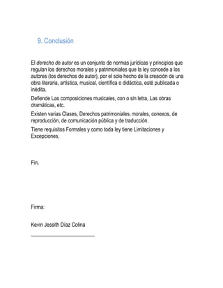 9. Conclusión
El derecho de autor es un conjunto de normas jurídicas y principios que
regulan los derechos morales y patrimoniales que la ley concede a los
autores (los derechos de autor), por el solo hecho de la creación de una
obra literaria, artística, musical, científica o didáctica, esté publicada o
inédita.
Defiende Las composiciones musicales, con o sin letra, Las obras
dramáticas, etc.
Existen varias Clases, Derechos patrimoniales, morales, conexos, de
reproducción, de comunicación pública y de traducción.
Tiene requisitos Formales y como toda ley tiene Limitaciones y
Excepciones,
Fin.
Firma:
Kevin Jessith Díaz Colina
________________________
 
