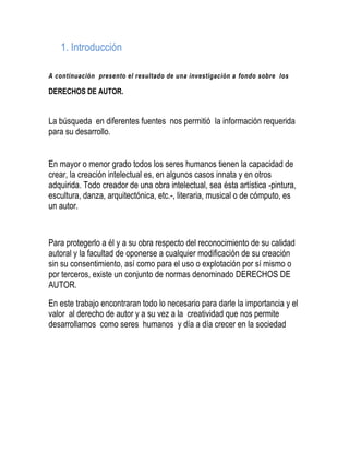 1. Introducción
A continuación presento el resultado de una investigación a fondo sobre los
DERECHOS DE AUTOR.
La búsqueda en diferentes fuentes nos permitió la información requerida
para su desarrollo.
En mayor o menor grado todos los seres humanos tienen la capacidad de
crear, la creación intelectual es, en algunos casos innata y en otros
adquirida. Todo creador de una obra intelectual, sea ésta artística -pintura,
escultura, danza, arquitectónica, etc.-, literaria, musical o de cómputo, es
un autor.
Para protegerlo a él y a su obra respecto del reconocimiento de su calidad
autoral y la facultad de oponerse a cualquier modificación de su creación
sin su consentimiento, así como para el uso o explotación por sí mismo o
por terceros, existe un conjunto de normas denominado DERECHOS DE
AUTOR.
En este trabajo encontraran todo lo necesario para darle la importancia y el
valor al derecho de autor y a su vez a la creatividad que nos permite
desarrollarnos como seres humanos y día a día crecer en la sociedad
 