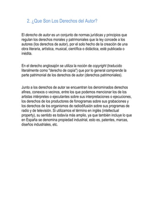 2. ¿Que Son Los Derechos del Autor?
El derecho de autor es un conjunto de normas jurídicas y principios que
regulan los derechos morales y patrimoniales que la ley concede a los
autores (los derechos de autor), por el solo hecho de la creación de una
obra literaria, artística, musical, científica o didáctica, esté publicada o
inédita.
En el derecho anglosajón se utiliza la noción de copyright (traducido
literalmente como "derecho de copia") que por lo general comprende la
parte patrimonial de los derechos de autor (derechos patrimoniales).
Junto a los derechos de autor se encuentran los denominados derechos
afines, conexos o vecinos, entre los que podemos mencionar los de los
artistas intérpretes o ejecutantes sobre sus interpretaciones o ejecuciones,
los derechos de los productores de fonogramas sobre sus grabaciones y
los derechos de los organismos de radiodifusión sobre sus programas de
radio y de televisión. Si utilizamos el término en inglés (intellectual
property), su sentido es todavía más amplio, ya que también incluye lo que
en España se denomina propiedad industrial, esto es, patentes, marcas,
diseños industriales, etc.
 