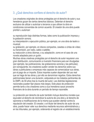 3. ¿Qué derechos confiere el derecho de autor?
Los creadores originales de obras protegidas por el derecho de autor y sus
herederos gozan de ciertos derechos básicos. Detentan el derecho
exclusivo de utilizar o autorizar a terceros a que utilicen la obra en
condiciones convenidas de común acuerdo. El creador de una obra puede
prohibir u autorizar:
su reproducción bajo distintas formas, tales como la publicación impresa y
la grabación sonora;
su interpretación o ejecución pública, por ejemplo, en una obra de teatro o
musical;
su grabación, por ejemplo, en discos compactos, casetes o cintas de vídeo;
su transmisión, por radio, cable o satélite;
su traducción a otros idiomas, o su adaptación, como en el caso de una
novela adaptada para un guión.
Muchas obras creativas protegidas por el derecho de autor requieren una
gran distribución, comunicación e inversión financiera para ser divulgadas
(por ejemplo, las publicaciones, las grabaciones sonoras y las películas);
por consiguiente, los creadores suelen vender los derechos sobre sus
obras a particulares o empresas más capaces de comercializar sus obras,
por el pago de un importe. Estos importes suelen depender del uso real
que se haga de las obras y por ello se denominan regalías. Estos derechos
patrimoniales tienen una duración, estipulada en los tratados pertinentes de
la OMPI, de 50 años tras la muerte del autor. Las distintas legislaciones
nacionales pueden fijar plazos más largos. Este plazo de protección
permite tanto a los creadores como a sus herederos sacar provecho
financiero de la obra durante un período de tiempo razonable.
La protección por derecho de autor también incluye derechos morales que
equivalen al derecho de reivindicar la autoría de una obra y al derecho de
oponerse a modificaciones de la misma que pueden atentar contra la
reputación del creador. El creador, o el titular del derecho de autor de una
obra, puede hacer valer sus derechos mediante recursos administrativos y
en los tribunales, por ejemplo, ordenando el registro de un establecimiento
 