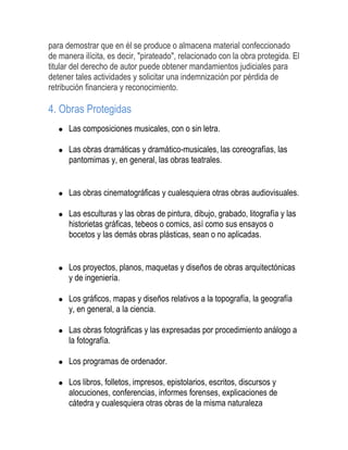 para demostrar que en él se produce o almacena material confeccionado
de manera ilícita, es decir, "pirateado", relacionado con la obra protegida. El
titular del derecho de autor puede obtener mandamientos judiciales para
detener tales actividades y solicitar una indemnización por pérdida de
retribución financiera y reconocimiento.
4. Obras Protegidas
Las composiciones musicales, con o sin letra.
Las obras dramáticas y dramático-musicales, las coreografías, las
pantomimas y, en general, las obras teatrales.
Las obras cinematográficas y cualesquiera otras obras audiovisuales.
Las esculturas y las obras de pintura, dibujo, grabado, litografía y las
historietas gráficas, tebeos o comics, así como sus ensayos o
bocetos y las demás obras plásticas, sean o no aplicadas.
Los proyectos, planos, maquetas y diseños de obras arquitectónicas
y de ingeniería.
Los gráficos, mapas y diseños relativos a la topografía, la geografía
y, en general, a la ciencia.
Las obras fotográficas y las expresadas por procedimiento análogo a
la fotografía.
Los programas de ordenador.
Los libros, folletos, impresos, epistolarios, escritos, discursos y
alocuciones, conferencias, informes forenses, explicaciones de
cátedra y cualesquiera otras obras de la misma naturaleza
 
