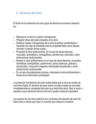 5. Derechos del Autor
El titular de los derechos de autor goza de derechos exclusivos respecto
de:
Reproducir la obra en copias o fonogramas.
Preparar obras derivadas basadas en la obra.
Distribuir copias o fonogramas de la obra al público vendiéndolas o
haciendo otro tipo de transferencias de propiedad tales como alquilar,
arrendar o prestar dichas copias.
Presentar la obra públicamente, en el caso de obras literarias,
musicales, dramáticas y coreográficas, pantomimas, películas y otras
producciones audiovisuales.
Mostrar la obra públicamente, en el caso de obras literarias, musicales,
dramáticas coreográficas, pantomimas, obras pictóricas, gráficas y
esculturales, incluyendo imágenes individuales de películas u otras
producciones audiovisuales.
En el caso de grabaciones sonoras, interpretar la obra públicamente a
través de la transmisión audiodigital.
La protección del derecho de autor existe desde que la obra es creada de
una forma fijada. El derecho de autor sobre una obra creada se convierte
inmediatamente en propiedad del autor que creó dicha obra. Solo el autor o
aquellos cuyos derechos derivan del autor pueden reclamar propiedad.
Los autores de una obra colectiva son co-dueños del derecho de autor de
dicha obra a menos que haya un acuerdo que indique lo contrario.
 