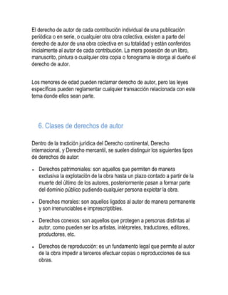 El derecho de autor de cada contribución individual de una publicación
periódica o en serie, o cualquier otra obra colectiva, existen a parte del
derecho de autor de una obra colectiva en su totalidad y están conferidos
inicialmente al autor de cada contribución. La mera posesión de un libro,
manuscrito, pintura o cualquier otra copia o fonograma le otorga al dueño el
derecho de autor.
Los menores de edad pueden reclamar derecho de autor, pero las leyes
específicas pueden reglamentar cualquier transacción relacionada con este
tema donde ellos sean parte.
6. Clases de derechos de autor
Dentro de la tradición jurídica del Derecho continental, Derecho
internacional, y Derecho mercantil, se suelen distinguir los siguientes tipos
de derechos de autor:
Derechos patrimoniales: son aquellos que permiten de manera
exclusiva la explotación de la obra hasta un plazo contado a partir de la
muerte del último de los autores, posteriormente pasan a formar parte
del dominio público pudiendo cualquier persona explotar la obra.
Derechos morales: son aquellos ligados al autor de manera permanente
y son irrenunciables e imprescriptibles.
Derechos conexos: son aquellos que protegen a personas distintas al
autor, como pueden ser los artistas, intérpretes, traductores, editores,
productores, etc.
Derechos de reproducción: es un fundamento legal que permite al autor
de la obra impedir a terceros efectuar copias o reproducciones de sus
obras.
 