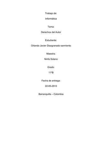 Trabajo de:
Informática
Tema:
Derechos del Autor
Estudiante:
Orlando Javier Diazgranado sarmiento
Maestra:
Ninfa Solano
Grado:
11ºB
Fecha de entrega:
22-05-2013
Barranquilla – Colombia
 