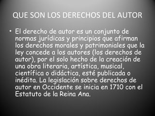 QUE SON LOS DERECHOS DEL AUTOR
• El derecho de autor es un conjunto de
normas jurídicas y principios que afirman
los derechos morales y patrimoniales que la
ley concede a los autores (los derechos de
autor), por el solo hecho de la creación de
una obra literaria, artística, musical,
científica o didáctica, esté publicada o
inédita. La legislación sobre derechos de
autor en Occidente se inicia en 1710 con el
Estatuto de la Reina Ana.
 