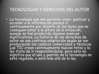 TECNOLOGIAS Y DERECHOS DEL AUTOR
• La tecnología que nos permite crear, publicar y
acceder a la información parece ir
continuamente por delante de las leyes que no
consiguen estar a la altura de la situación,
aunque se han producido algunos avances
significativos. La historia de los derechos de
autor es una continua adaptación según se van
produciendo los cambios comerciales y técnicos.
Las TIC crean continuamente nuevos retos y la
ley trata de ir respondiéndolos, pero esto no
significa que el uso y gestión de la tecnología no
esté regulada, o está más allá de la ley.
 