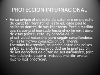 PROTECCION INTERNACIONAL
• En su origen el derecho de autor era un derecho
de carácter territorial, esto es, cada pais lo
aplicaba dentro de sus fronteras. Pero a medida
que se abría el mercado hacia el exterior, fuera
de esos países, esta ley carecía de la
efectividad necesaria para seguir cumpliéndose.
Por este motivo comenzaron a firmarse
tratados bilaterales, acuerdos entre dos países
estableciendo la reciprocidad en la protección
de los derechos de autor de sus nacionales, para
más adelante pasar a tratados multilaterales,
mucho más prácticos.
 