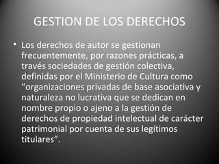 GESTION DE LOS DERECHOS
• Los derechos de autor se gestionan
frecuentemente, por razones prácticas, a
través sociedades de gestión colectiva,
definidas por el Ministerio de Cultura como
“organizaciones privadas de base asociativa y
naturaleza no lucrativa que se dedican en
nombre propio o ajeno a la gestión de
derechos de propiedad intelectual de carácter
patrimonial por cuenta de sus legítimos
titulares”.
 