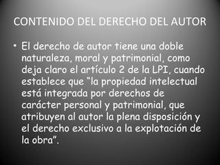 CONTENIDO DEL DERECHO DEL AUTOR
• El derecho de autor tiene una doble
naturaleza, moral y patrimonial, como
deja claro el artículo 2 de la LPI, cuando
establece que “la propiedad intelectual
está integrada por derechos de
carácter personal y patrimonial, que
atribuyen al autor la plena disposición y
el derecho exclusivo a la explotación de
la obra”.
 