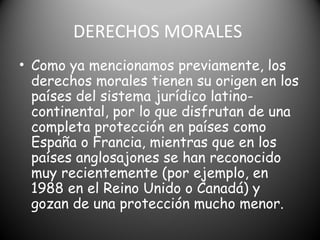DERECHOS MORALES
• Como ya mencionamos previamente, los
derechos morales tienen su origen en los
países del sistema jurídico latino-
continental, por lo que disfrutan de una
completa protección en países como
España o Francia, mientras que en los
países anglosajones se han reconocido
muy recientemente (por ejemplo, en
1988 en el Reino Unido o Canadá) y
gozan de una protección mucho menor.
 